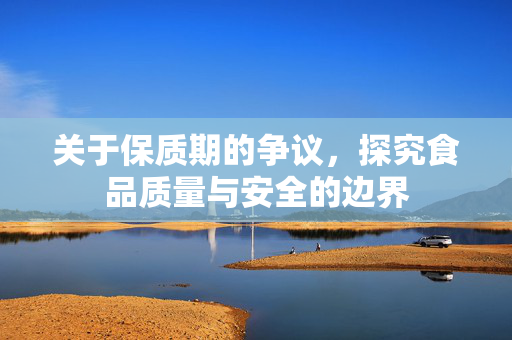 关于保质期的争议，探究食品质量与安全的边界