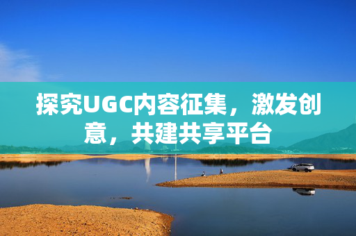 探究UGC内容征集，激发创意，共建共享平台