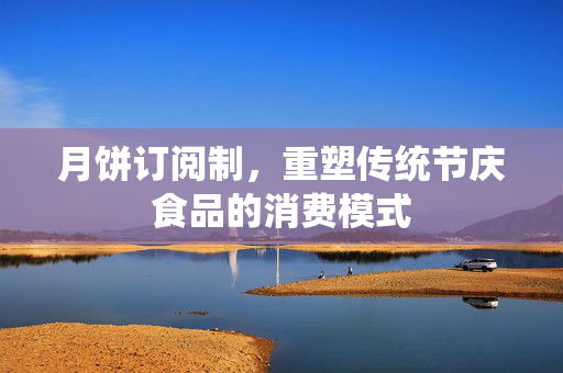 月饼订阅制，重塑传统节庆食品的消费模式