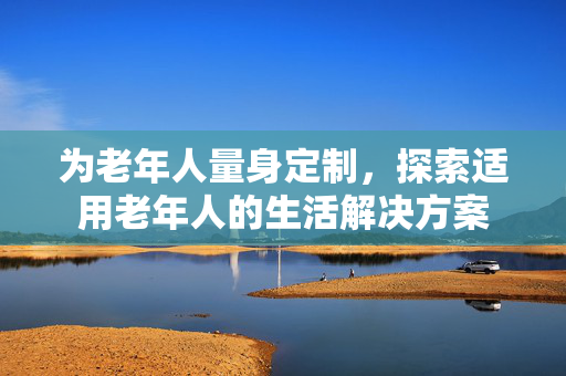 为老年人量身定制，探索适用老年人的生活解决方案