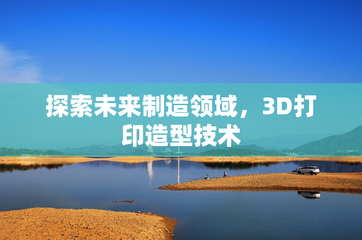 探索未来制造领域，3D打印造型技术