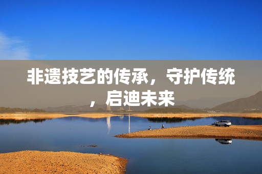 非遗技艺的传承，守护传统，启迪未来