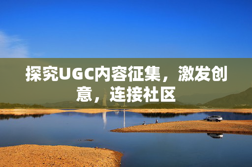 探究UGC内容征集，激发创意，连接社区